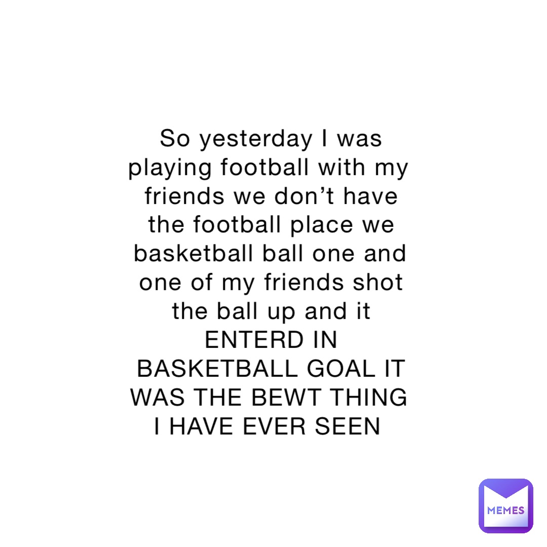 So yesterday I was playing football with my friends we don’t have the football place we basketball ball one and one of my friends shot the ball up and it ENTERD IN BASKETBALL GOAL IT WAS THE BEWT THING I HAVE EVER SEEN