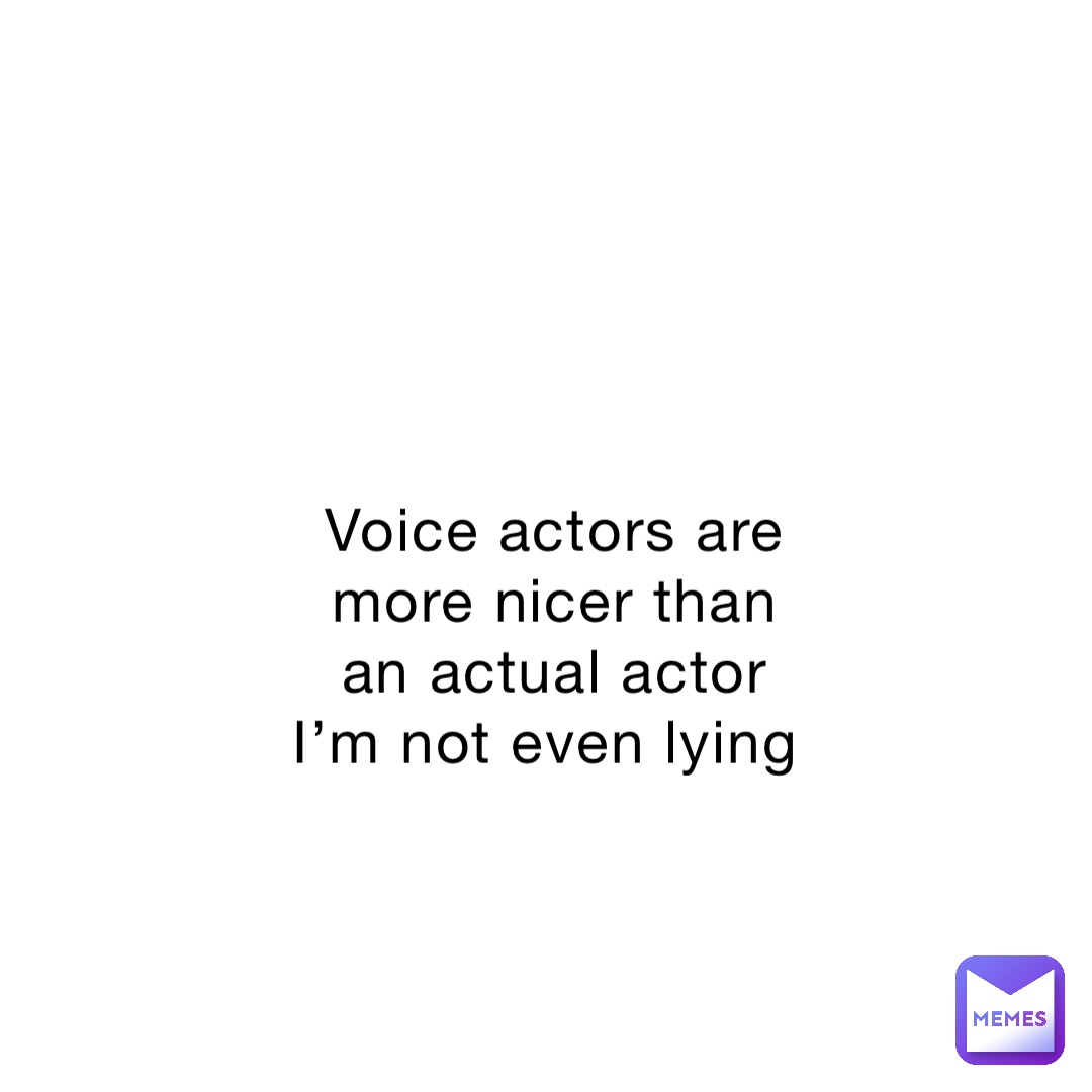 Voice actors are more nicer than an actual actor I’m not even lying
