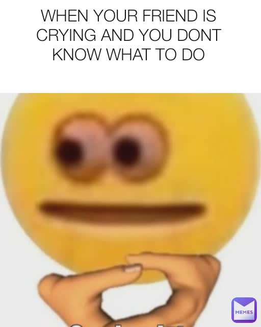 WHEN YOUR FRIEND IS CRYING AND YOU DONT KNOW WHAT TO DO