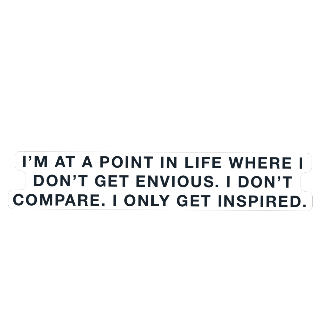 I’m at a point in life where I don’t get envious. I don’t compare. I only get inspired.