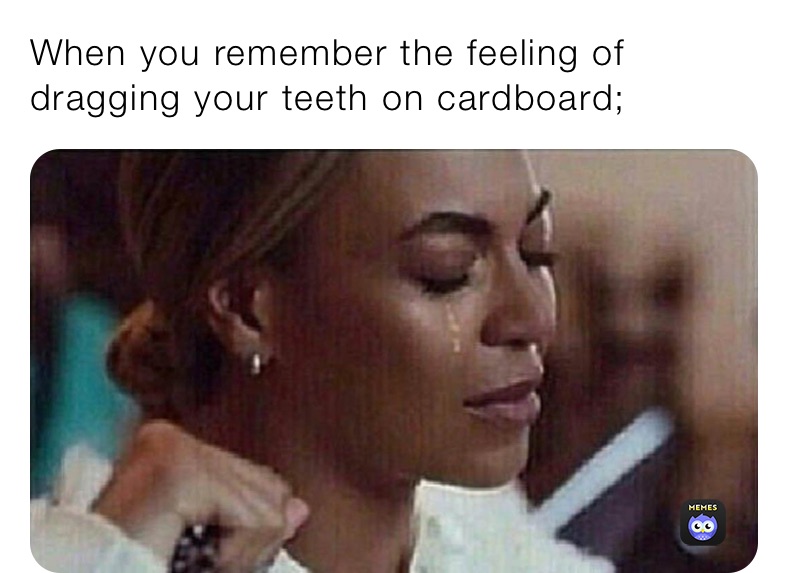 When you remember the feeling of dragging your teeth on cardboard;