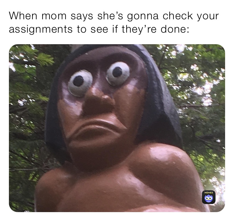 When mom says she’s gonna check your assignments to see if they’re done: