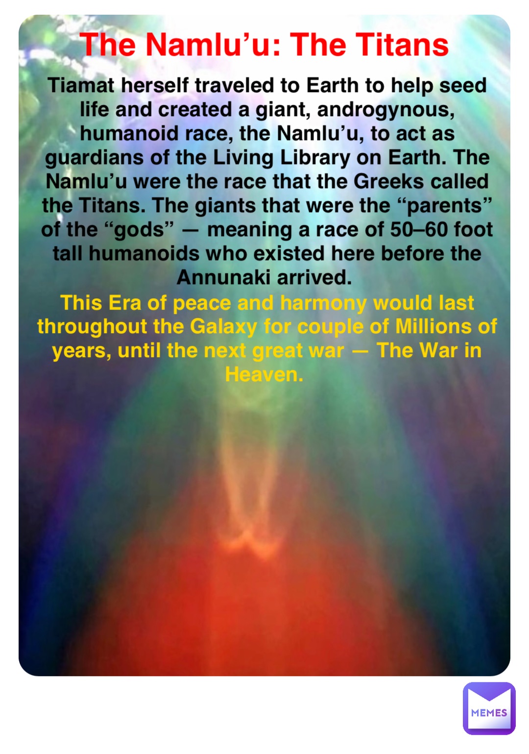 Double tap to edit The Namlu’u: The Titans Tiamat herself traveled to Earth to help seed life and created a giant, androgynous, humanoid race, the Namlu’u, to act as guardians of the Living Library on Earth. The Namlu’u were the race that the Greeks called the Titans. The giants that were the “parents” of the “gods” — meaning a race of 50–60 foot tall humanoids who existed here before the Annunaki arrived. This Era of peace and harmony would last throughout the Galaxy for couple of Millions of years, until the next great war — The War in Heaven.