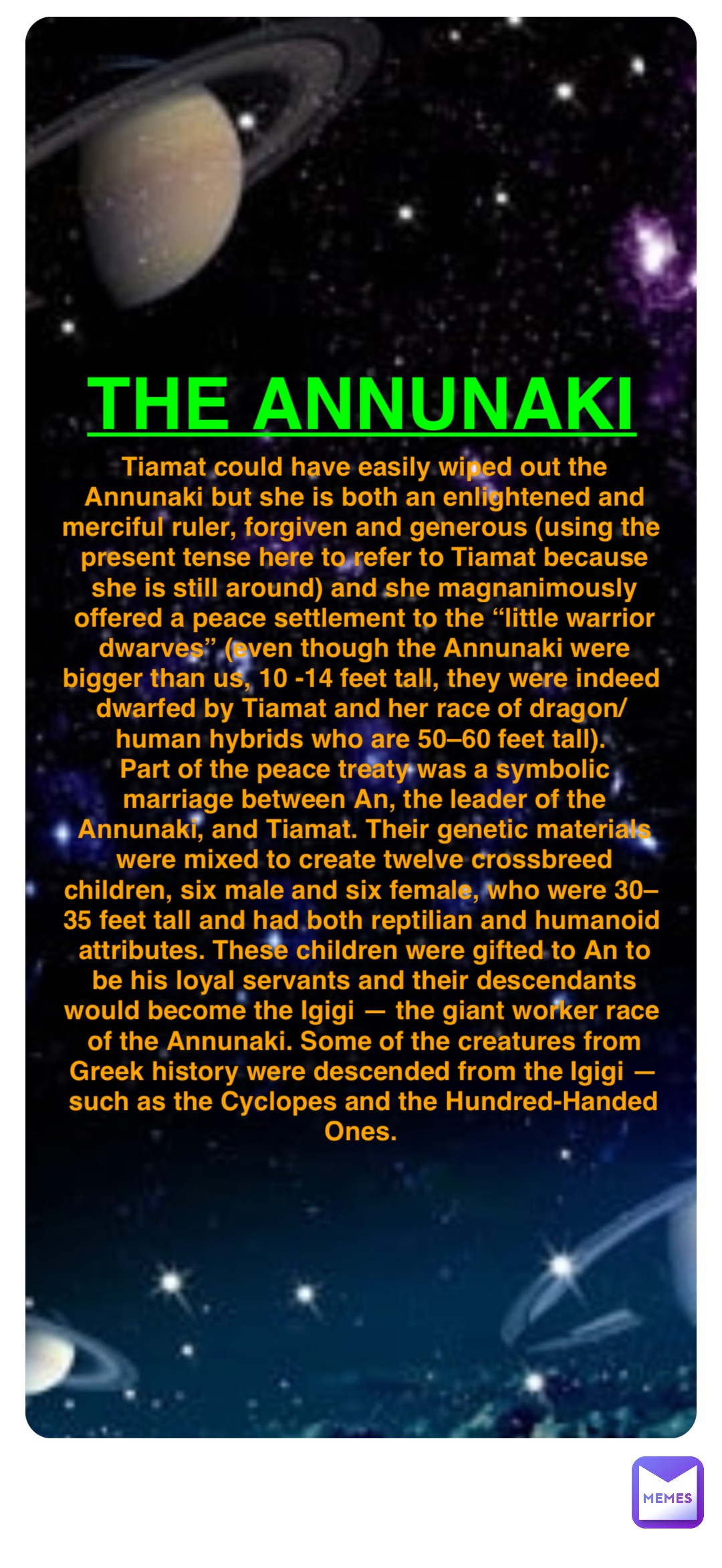 Double tap to edit The Annunaki Tiamat could have easily wiped out the Annunaki but she is both an enlightened and merciful ruler, forgiven and generous (using the present tense here to refer to Tiamat because she is still around) and she magnanimously offered a peace settlement to the “little warrior dwarves” (even though the Annunaki were bigger than us, 10 -14 feet tall, they were indeed dwarfed by Tiamat and her race of dragon/human hybrids who are 50–60 feet tall).
Part of the peace treaty was a symbolic marriage between An, the leader of the Annunaki, and Tiamat. Their genetic materials were mixed to create twelve crossbreed children, six male and six female, who were 30–35 feet tall and had both reptilian and humanoid attributes. These children were gifted to An to be his loyal servants and their descendants would become the Igigi — the giant worker race of the Annunaki. Some of the creatures from Greek history were descended from the Igigi — such as the Cyclopes and the Hundred-Handed Ones.