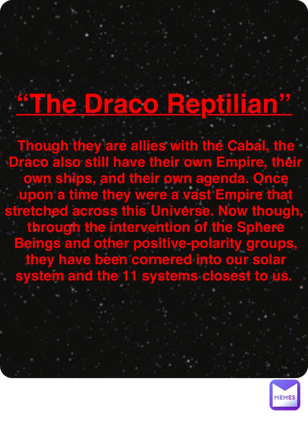 Double tap to edit “The Draco Reptilian” Though they are allies with the Cabal, the Draco also still have their own Empire, their own ships, and their own agenda. Once upon a time they were a vast Empire that stretched across this Universe. Now though, through the intervention of the Sphere Beings and other positive-polarity groups, they have been cornered into our solar system and the 11 systems closest to us.