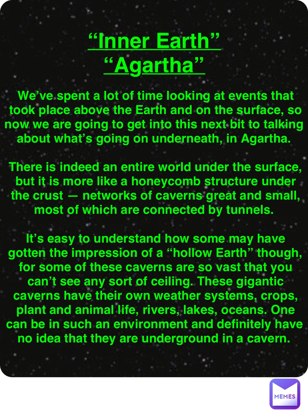 Double tap to edit “Inner Earth”
“Agartha” We’ve spent a lot of time looking at events that took place above the Earth and on the surface, so now we are going to get into this next bit to talking about what’s going on underneath, in Agartha.

There is indeed an entire world under the surface, but it is more like a honeycomb structure under the crust — networks of caverns great and small, most of which are connected by tunnels.

It’s easy to understand how some may have gotten the impression of a “hollow Earth” though, for some of these caverns are so vast that you can’t see any sort of ceiling. These gigantic caverns have their own weather systems, crops, plant and animal life, rivers, lakes, oceans. One can be in such an environment and definitely have no idea that they are underground in a cavern.