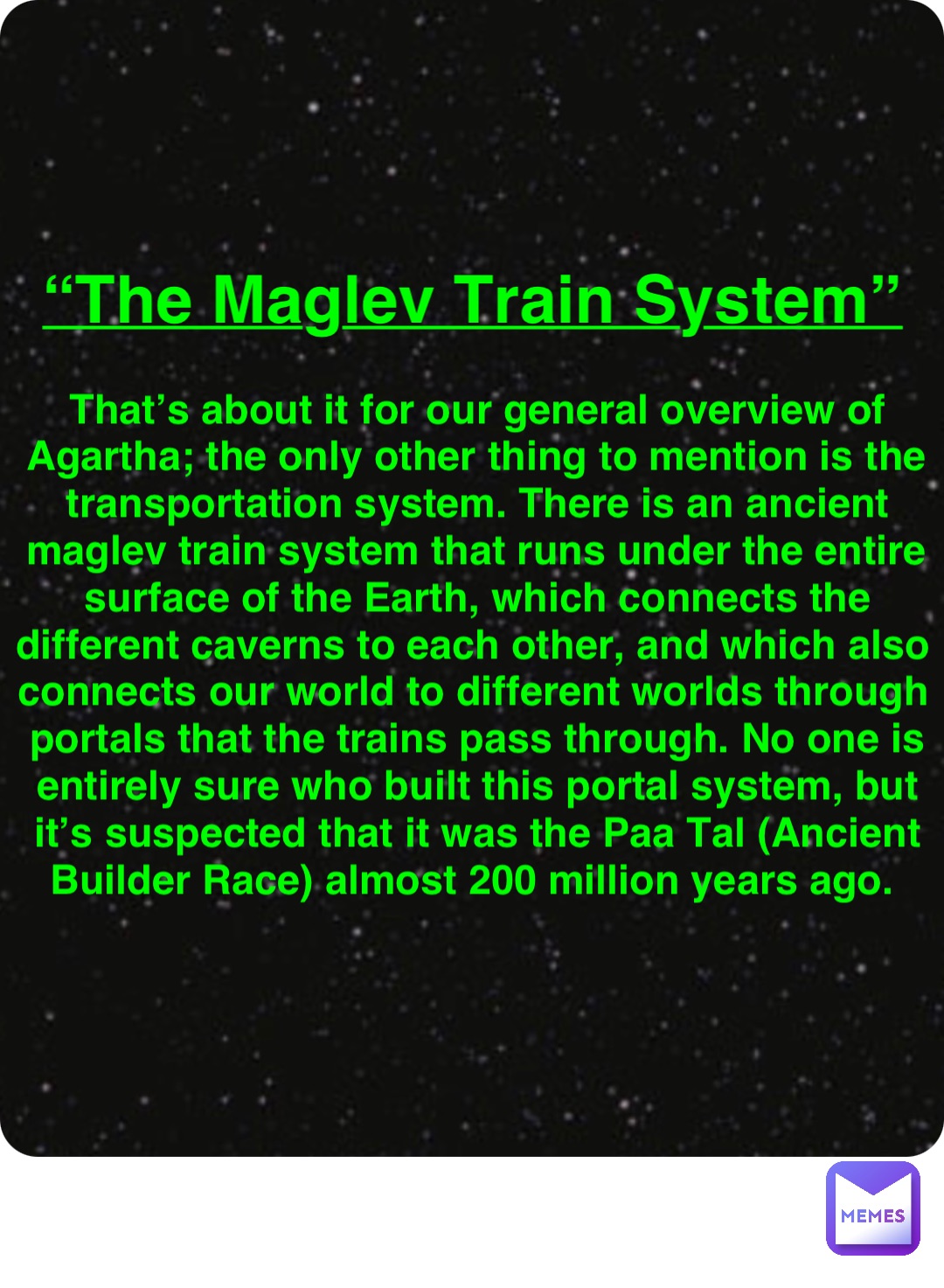 Double tap to edit “The Maglev Train System” That’s about it for our general overview of Agartha; the only other thing to mention is the transportation system. There is an ancient maglev train system that runs under the entire surface of the Earth, which connects the different caverns to each other, and which also connects our world to different worlds through portals that the trains pass through. No one is entirely sure who built this portal system, but it’s suspected that it was the Paa Tal (Ancient Builder Race) almost 200 million years ago.