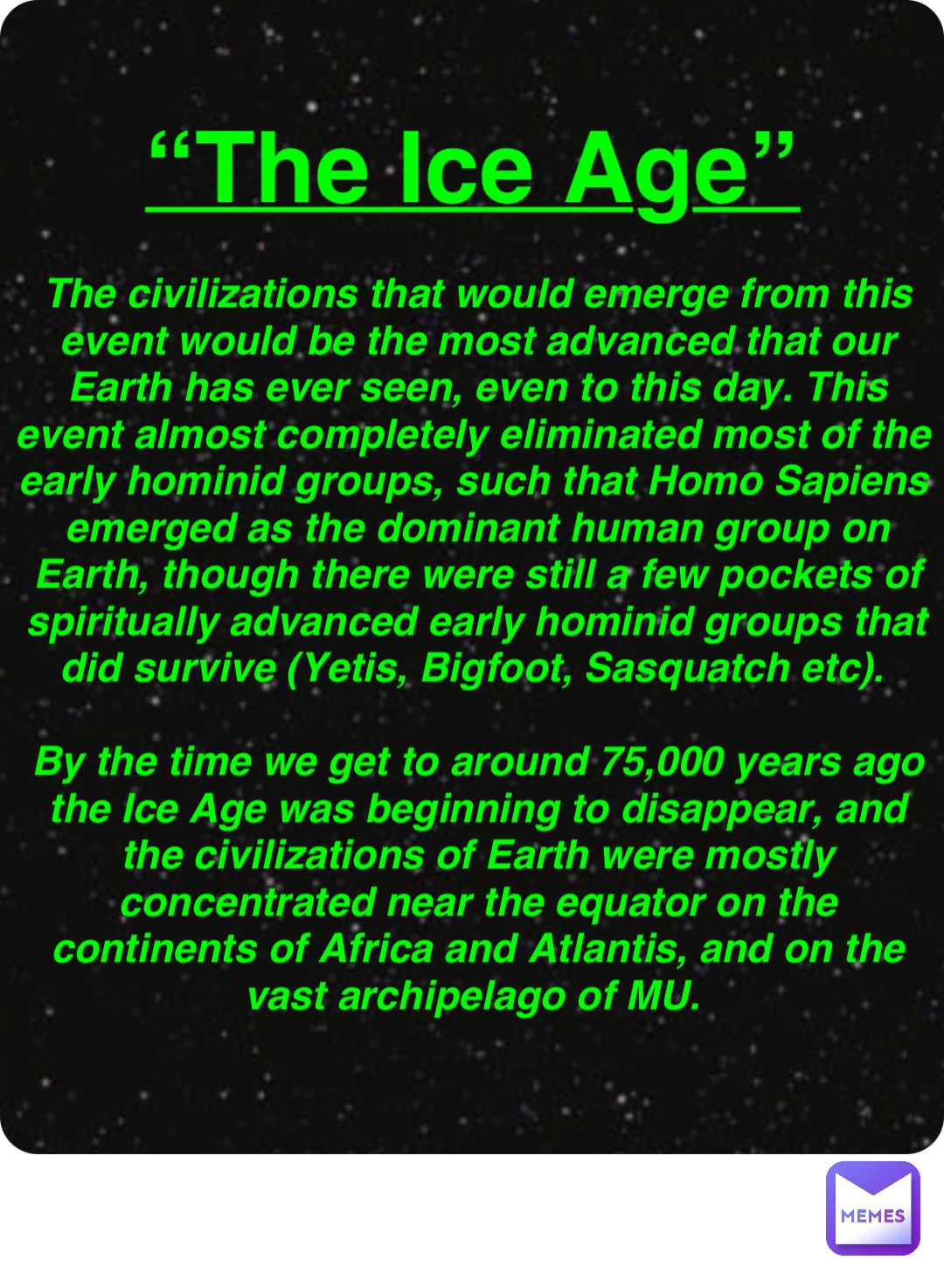 Double tap to edit “The Ice Age” The civilizations that would emerge from this event would be the most advanced that our Earth has ever seen, even to this day. This event almost completely eliminated most of the early hominid groups, such that Homo Sapiens emerged as the dominant human group on Earth, though there were still a few pockets of spiritually advanced early hominid groups that did survive (Yetis, Bigfoot, Sasquatch etc).

By the time we get to around 75,000 years ago the Ice Age was beginning to disappear, and the civilizations of Earth were mostly concentrated near the equator on the continents of Africa and Atlantis, and on the vast archipelago of MU.