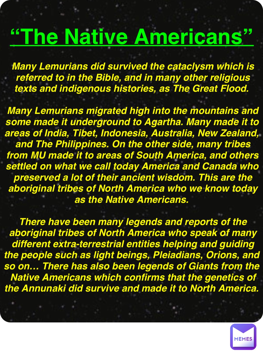 Double tap to edit “The Native Americans” Many Lemurians did survived the cataclysm which is referred to in the Bible, and in many other religious texts and indigenous histories, as The Great Flood.

Many Lemurians migrated high into the mountains and some made it underground to Agartha. Many made it to areas of India, Tibet, Indonesia, Australia, New Zealand, and The Philippines. On the other side, many tribes from MU made it to areas of South America, and others settled on what we call today America and Canada who preserved a lot of their ancient wisdom. This are the aboriginal tribes of North America who we know today as the Native Americans.

There have been many legends and reports of the aboriginal tribes of North America who speak of many different extra-terrestrial entities helping and guiding the people such as light beings, Pleiadians, Orions, and so on… There has also been legends of Giants from the Native Americans which confirms that the genetics of the Annunaki did survive and made it to North America.