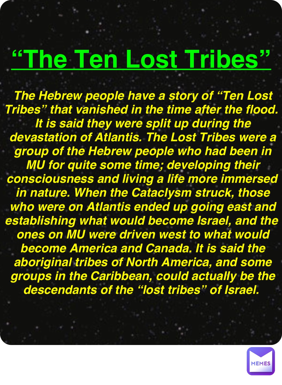 Double tap to edit “The Ten Lost Tribes” The Hebrew people have a story of “Ten Lost Tribes” that vanished in the time after the flood. It is said they were split up during the devastation of Atlantis. The Lost Tribes were a group of the Hebrew people who had been in MU for quite some time; developing their consciousness and living a life more immersed in nature. When the Cataclysm struck, those who were on Atlantis ended up going east and establishing what would become Israel, and the ones on MU were driven west to what would become America and Canada. It is said the aboriginal tribes of North America, and some groups in the Caribbean, could actually be the descendants of the “lost tribes” of Israel.
