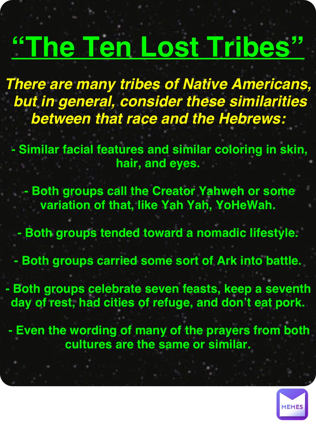 Double tap to edit “The Ten Lost Tribes” There are many tribes of Native Americans, but in general, consider these similarities between that race and the Hebrews: - Similar facial features and similar coloring in skin, hair, and eyes.

- Both groups call the Creator Yahweh or some variation of that, like Yah Yah, YoHeWah.

- Both groups tended toward a nomadic lifestyle.

- Both groups carried some sort of Ark into battle.

- Both groups celebrate seven feasts, keep a seventh day of rest, had cities of refuge, and don’t eat pork.

- Even the wording of many of the prayers from both cultures are the same or similar.