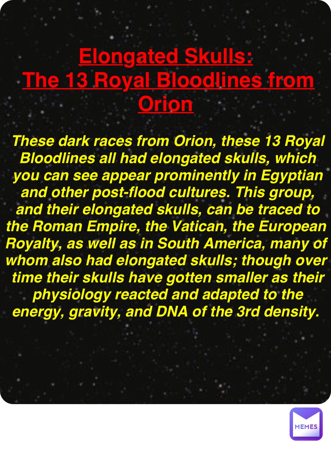 Double tap to edit Elongated Skulls:
The 13 Royal Bloodlines from Orion These dark races from Orion, these 13 Royal Bloodlines all had elongated skulls, which you can see appear prominently in Egyptian and other post-flood cultures. This group, and their elongated skulls, can be traced to the Roman Empire, the Vatican, the European Royalty, as well as in South America, many of whom also had elongated skulls; though over time their skulls have gotten smaller as their physiology reacted and adapted to the energy, gravity, and DNA of the 3rd density.