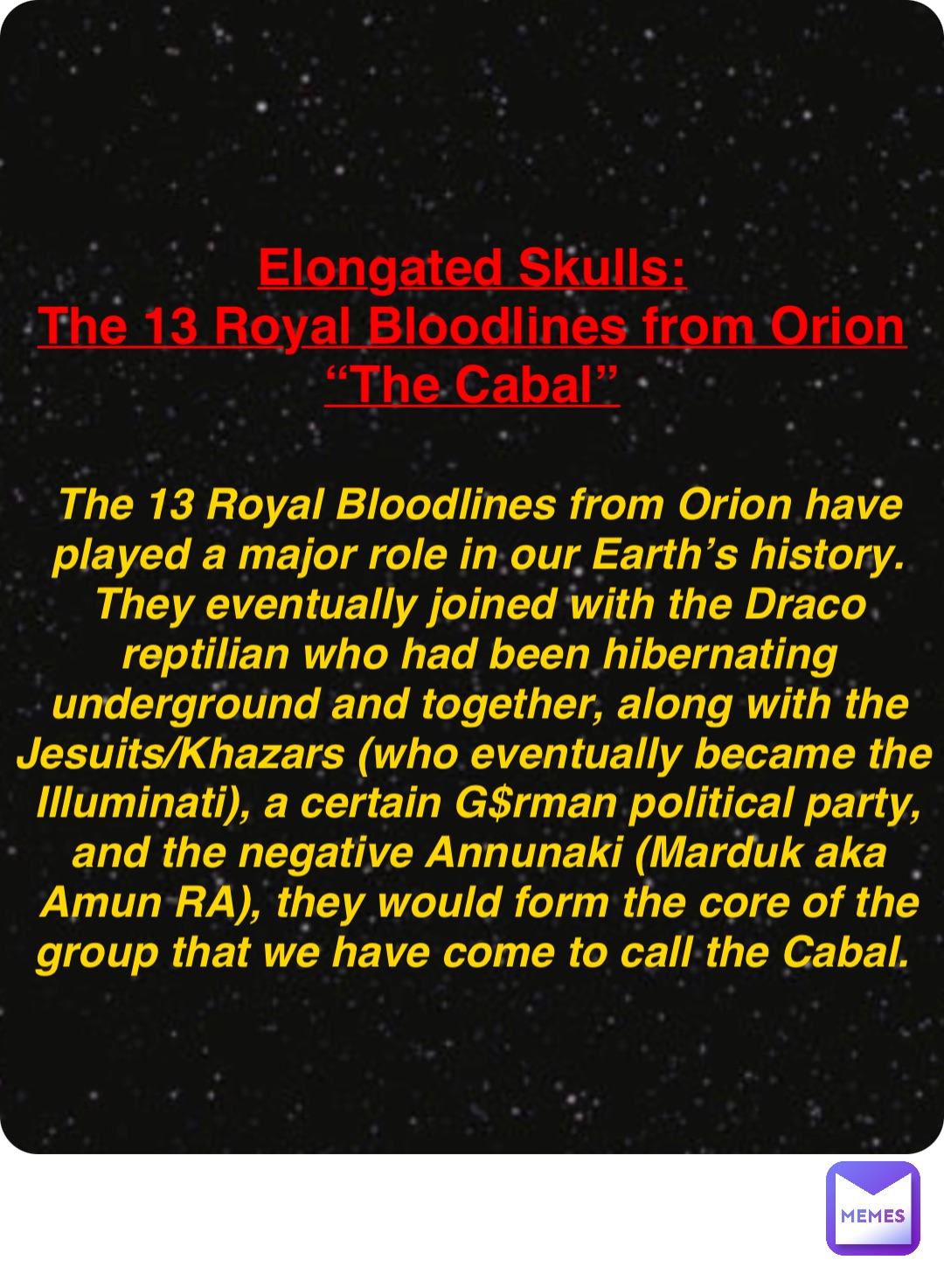 Double tap to edit Elongated Skulls:
The 13 Royal Bloodlines from Orion
“The Cabal” The 13 Royal Bloodlines from Orion have played a major role in our Earth’s history. They eventually joined with the Draco reptilian who had been hibernating underground and together, along with the Jesuits/Khazars (who eventually became the Illuminati), a certain G$rman political party, and the negative Annunaki (Marduk aka Amun RA), they would form the core of the group that we have come to call the Cabal.