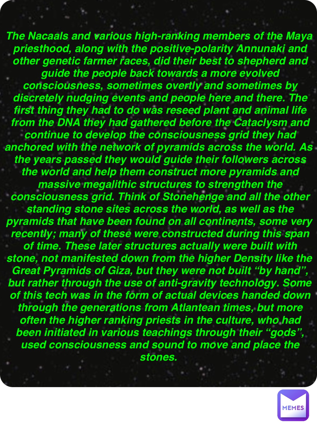 Double tap to edit The Nacaals and various high-ranking members of the Maya priesthood, along with the positive-polarity Annunaki and other genetic farmer races, did their best to shepherd and guide the people back towards a more evolved consciousness, sometimes overtly and sometimes by discretely nudging events and people here and there. The first thing they had to do was reseed plant and animal life from the DNA they had gathered before the Cataclysm and continue to develop the consciousness grid they had anchored with the network of pyramids across the world. As the years passed they would guide their followers across the world and help them construct more pyramids and massive megalithic structures to strengthen the consciousness grid. Think of Stonehenge and all the other standing stone sites across the world, as well as the pyramids that have been found on all continents, some very recently; many of these were constructed during this span of time. These later structures actually were built with stone, not manifested down from the higher Density like the Great Pyramids of Giza, but they were not built “by hand”, but rather through the use of anti-gravity technology. Some of this tech was in the form of actual devices handed down through the generations from Atlantean times, but more often the higher ranking priests in the culture, who had been initiated in various teachings through their “gods”, used consciousness and sound to move and place the stones.