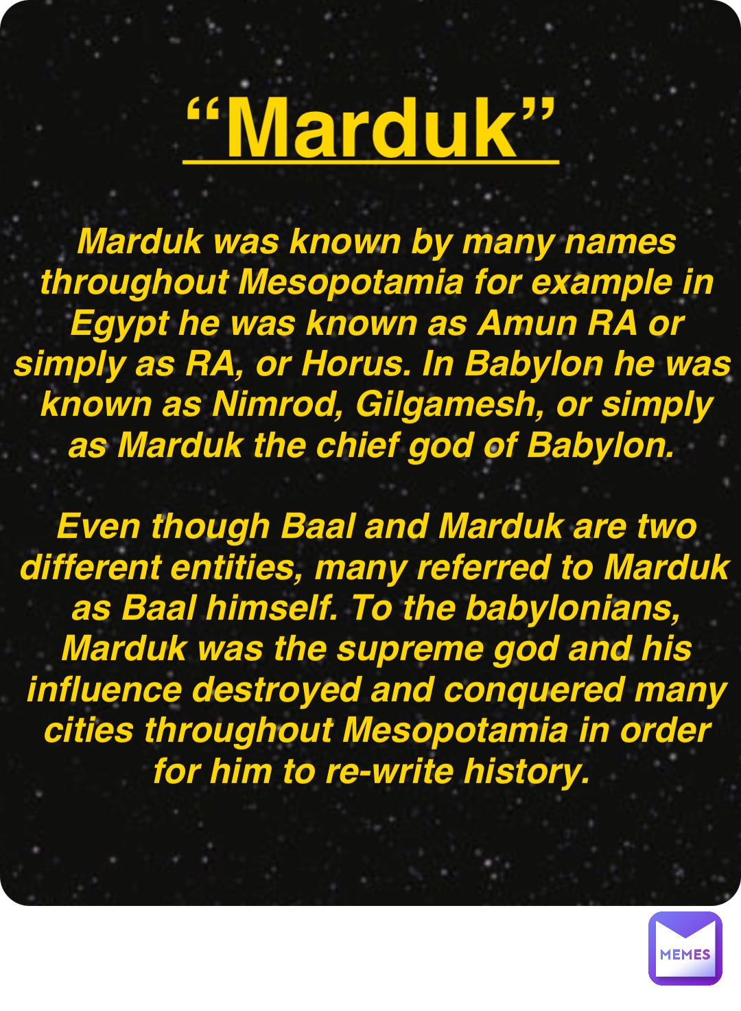 Double tap to edit “Marduk” Marduk was known by many names throughout Mesopotamia for example in Egypt he was known as Amun RA or simply as RA, or Horus. In Babylon he was known as Nimrod, Gilgamesh, or simply as Marduk the chief god of Babylon.

Even though Baal and Marduk are two different entities, many referred to Marduk as Baal himself. To the babylonians, Marduk was the supreme god and his influence destroyed and conquered many cities throughout Mesopotamia in order for him to re-write history.