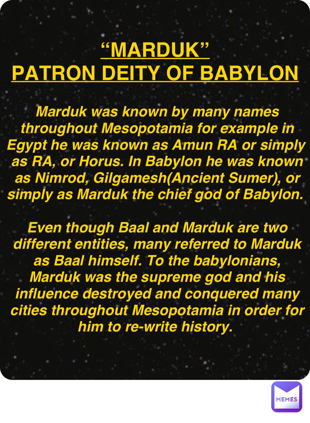 Double tap to edit “Marduk”
Patron deity of Babylon Marduk was known by many names throughout Mesopotamia for example in Egypt he was known as Amun RA or simply as RA, or Horus. In Babylon he was known as Nimrod, Gilgamesh(Ancient Sumer), or simply as Marduk the chief god of Babylon.

Even though Baal and Marduk are two different entities, many referred to Marduk as Baal himself. To the babylonians, Marduk was the supreme god and his influence destroyed and conquered many cities throughout Mesopotamia in order for him to re-write history.