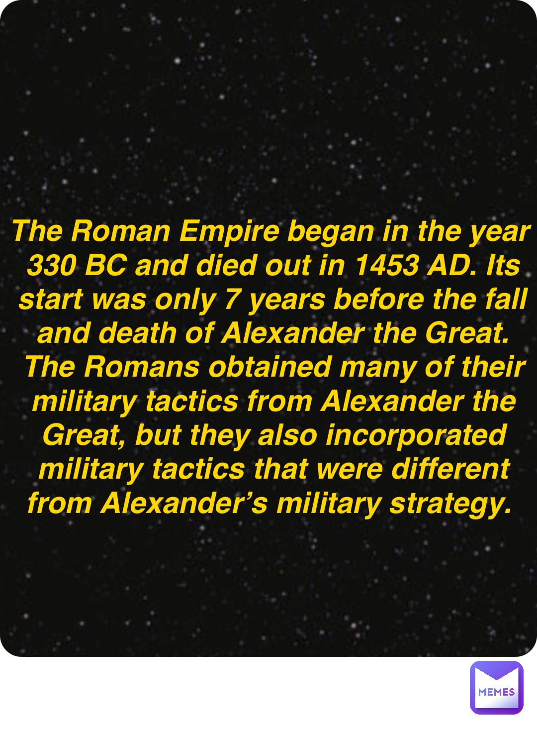 Double tap to edit The Roman Empire began in the year 330 BC and died out in 1453 AD. Its start was only 7 years before the fall and death of Alexander the Great. The Romans obtained many of their military tactics from Alexander the Great, but they also incorporated military tactics that were different from Alexander’s military strategy.