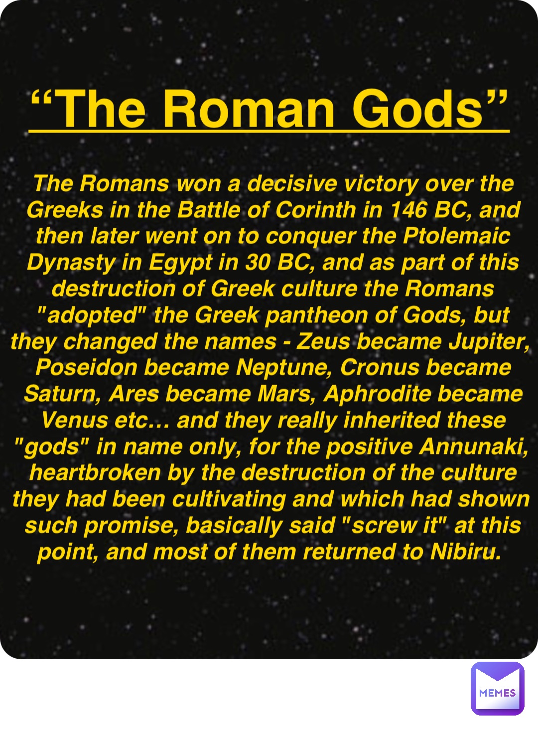 Double tap to edit “The Roman Gods” The Romans won a decisive victory over the Greeks in the Battle of Corinth in 146 BC, and then later went on to conquer the Ptolemaic Dynasty in Egypt in 30 BC, and as part of this destruction of Greek culture the Romans "adopted" the Greek pantheon of Gods, but they changed the names - Zeus became Jupiter, Poseidon became Neptune, Cronus became Saturn, Ares became Mars, Aphrodite became Venus etc… and they really inherited these "gods" in name only, for the positive Annunaki, heartbroken by the destruction of the culture they had been cultivating and which had shown such promise, basically said "screw it" at this point, and most of them returned to Nibiru.