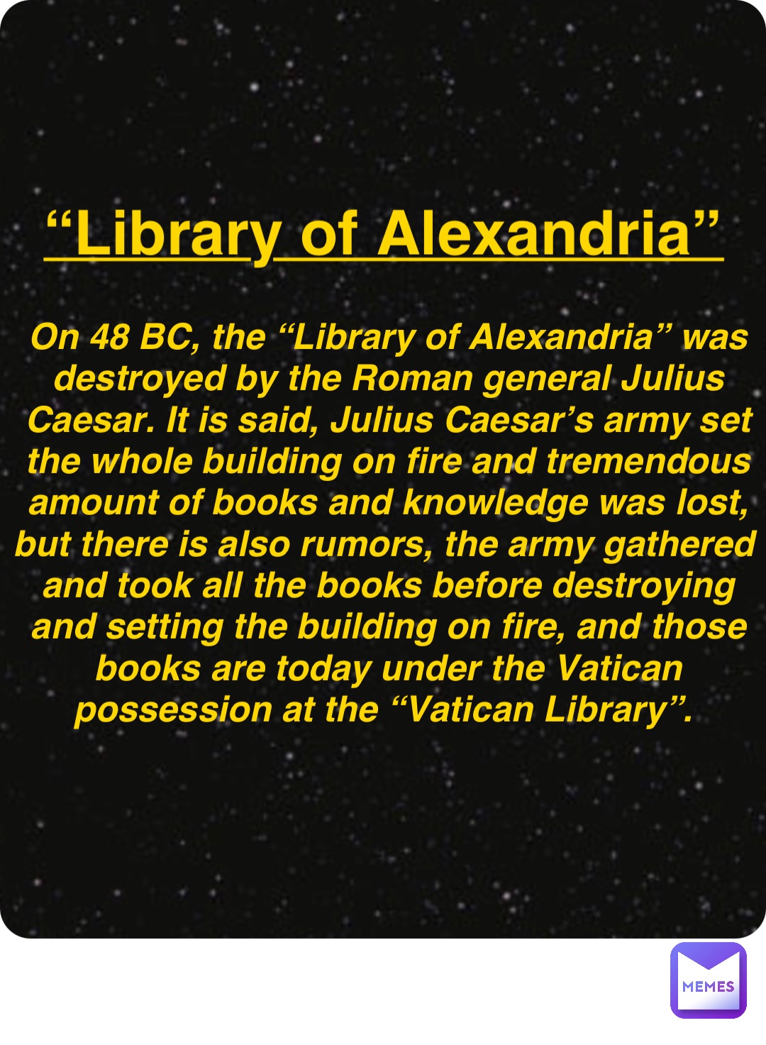 Double tap to edit “Library of Alexandria” On 48 BC, the “Library of Alexandria” was destroyed by the Roman general Julius Caesar. It is said, Julius Caesar’s army set the whole building on fire and tremendous amount of books and knowledge was lost, but there is also rumors, the army gathered and took all the books before destroying and setting the building on fire, and those books are today under the Vatican possession at the “Vatican Library”.