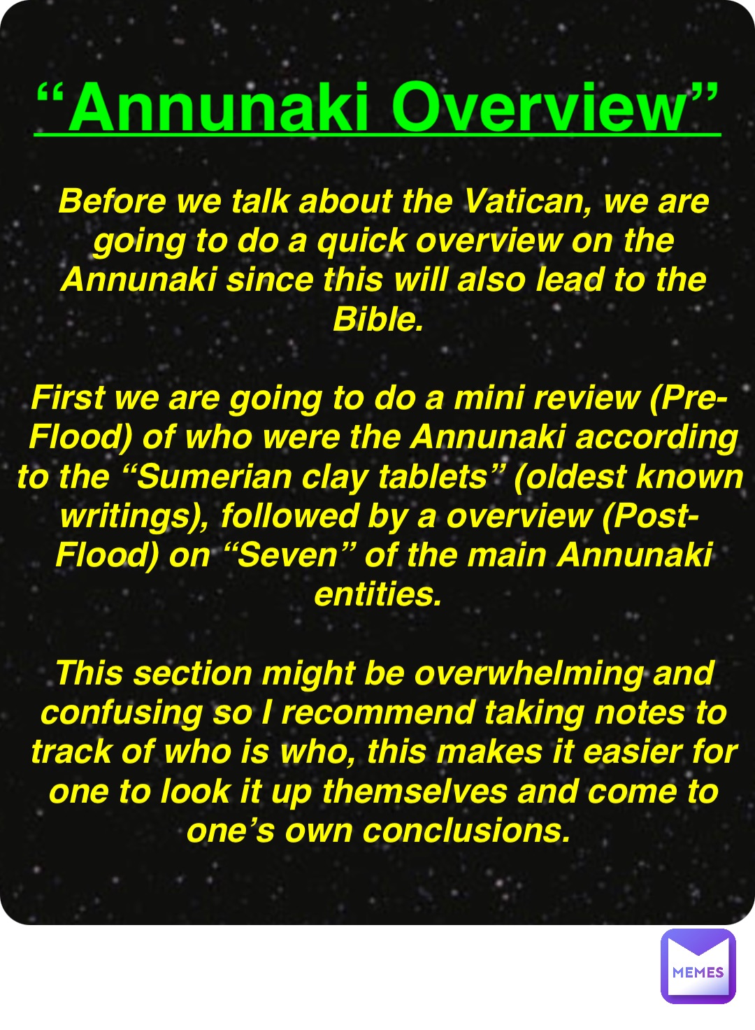 Double tap to edit “Annunaki Overview” Before we talk about the Vatican, we are going to do a quick overview on the Annunaki since this will also lead to the Bible.

First we are going to do a mini review (Pre-Flood) of who were the Annunaki according to the “Sumerian clay tablets” (oldest known writings), followed by a overview (Post-Flood) on “Seven” of the main Annunaki entities.

This section might be overwhelming and confusing so I recommend taking notes to track of who is who, this makes it easier for one to look it up themselves and come to one’s own conclusions.