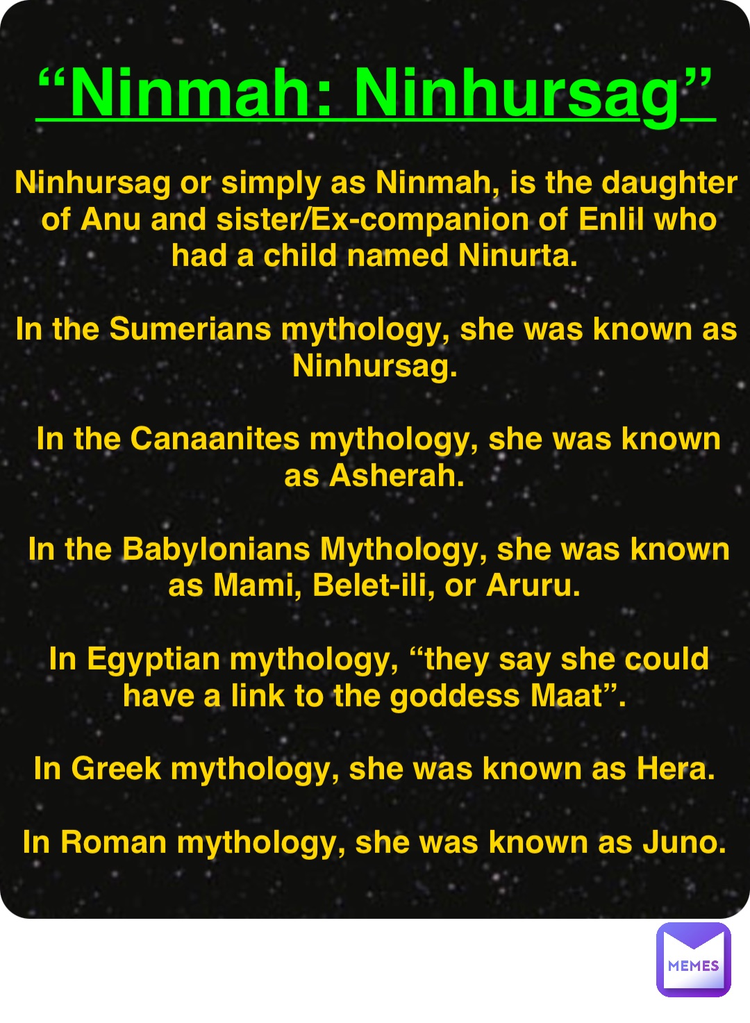 Double tap to edit “Ninmah: Ninhursag” Ninhursag or simply as Ninmah, is the daughter of Anu and sister/Ex-companion of Enlil who had a child named Ninurta.

In the Sumerians mythology, she was known as Ninhursag.

In the Canaanites mythology, she was known as Asherah.

In the Babylonians Mythology, she was known as Mami, Belet-ili, or Aruru.

In Egyptian mythology, “they say she could have a link to the goddess Maat”.

In Greek mythology, she was known as Hera.

In Roman mythology, she was known as Juno.