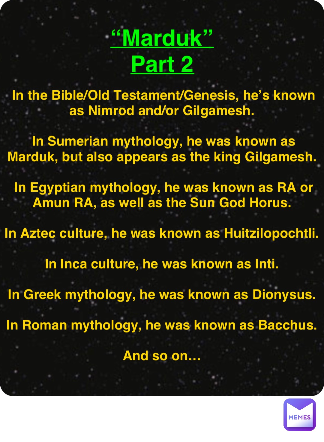 Double tap to edit “Marduk”
Part 2 In the Bible/Old Testament/Genesis, he’s known as Nimrod and/or Gilgamesh.

In Sumerian mythology, he was known as Marduk, but also appears as the king Gilgamesh.

In Egyptian mythology, he was known as RA or Amun RA, as well as the Sun God Horus.

In Aztec culture, he was known as Huitzilopochtli.

In Inca culture, he was known as Inti.

In Greek mythology, he was known as Dionysus.

In Roman mythology, he was known as Bacchus.

And so on…