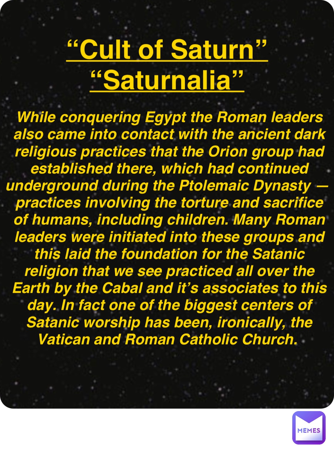 Double tap to edit “Cult of Saturn”
“Saturnalia” While conquering Egypt the Roman leaders also came into contact with the ancient dark religious practices that the Orion group had established there, which had continued underground during the Ptolemaic Dynasty — practices involving the torture and sacrifice of humans, including children. Many Roman leaders were initiated into these groups and this laid the foundation for the Satanic religion that we see practiced all over the Earth by the Cabal and it’s associates to this day. In fact one of the biggest centers of Satanic worship has been, ironically, the Vatican and Roman Catholic Church.