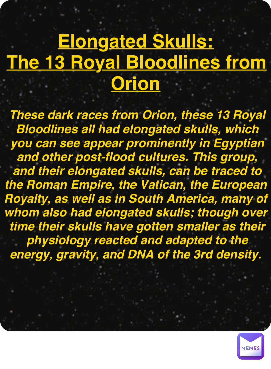 Double tap to edit Elongated Skulls:
The 13 Royal Bloodlines from Orion These dark races from Orion, these 13 Royal Bloodlines all had elongated skulls, which you can see appear prominently in Egyptian and other post-flood cultures. This group, and their elongated skulls, can be traced to the Roman Empire, the Vatican, the European Royalty, as well as in South America, many of whom also had elongated skulls; though over time their skulls have gotten smaller as their physiology reacted and adapted to the energy, gravity, and DNA of the 3rd density.