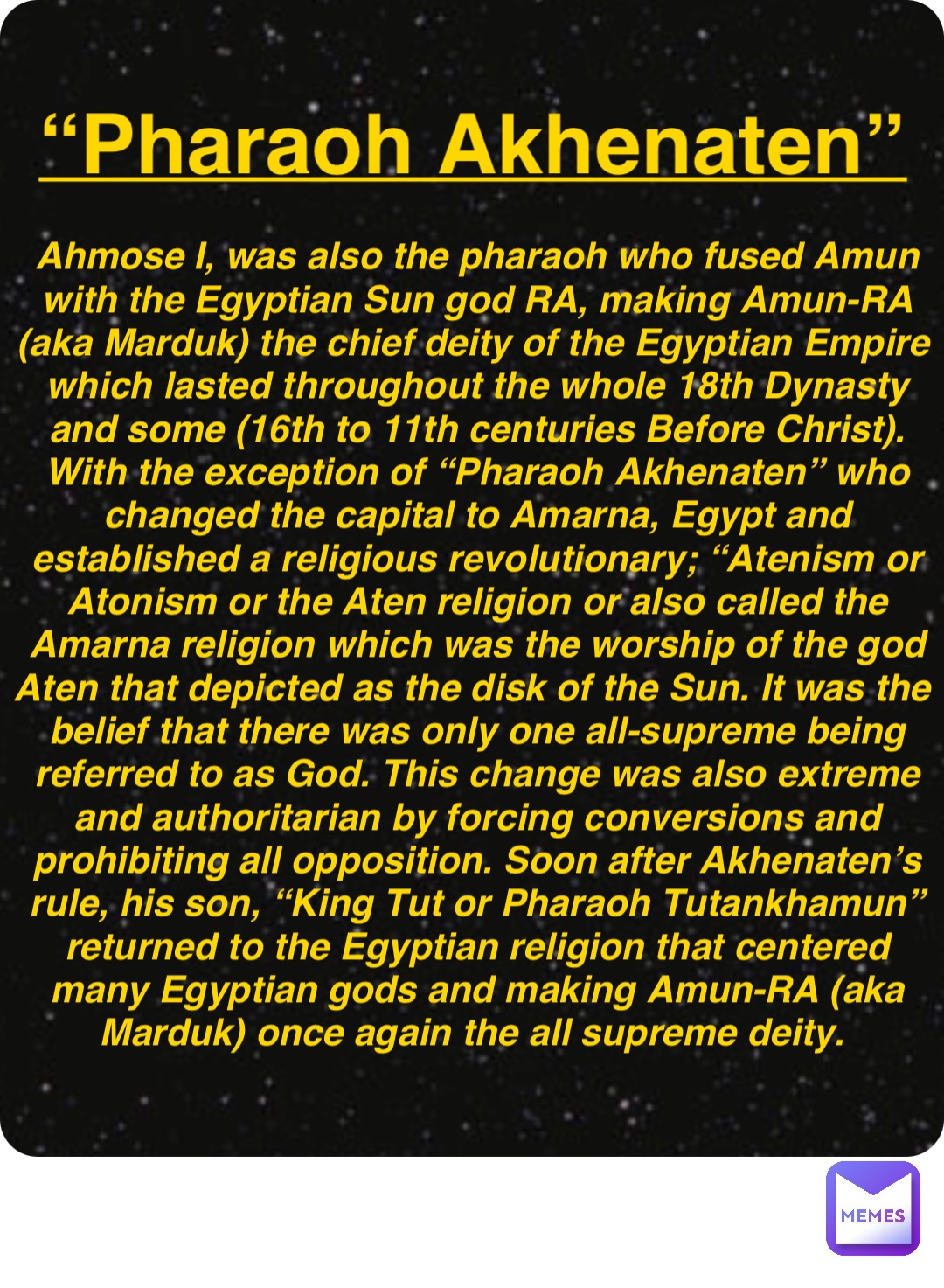 Double tap to edit “Pharaoh Akhenaten” Ahmose I, was also the pharaoh who fused Amun with the Egyptian Sun god RA, making Amun-RA (aka Marduk) the chief deity of the Egyptian Empire which lasted throughout the whole 18th Dynasty and some (16th to 11th centuries Before Christ). With the exception of “Pharaoh Akhenaten” who changed the capital to Amarna, Egypt and established a religious revolutionary; “Atenism or Atonism or the Aten religion or also called the Amarna religion which was the worship of the god Aten that depicted as the disk of the Sun. It was the belief that there was only one all-supreme being referred to as God. This change was also extreme and authoritarian by forcing conversions and prohibiting all opposition. Soon after Akhenaten’s rule, his son, “King Tut or Pharaoh Tutankhamun” returned to the Egyptian religion that centered many Egyptian gods and making Amun-RA (aka Marduk) once again the all supreme deity.