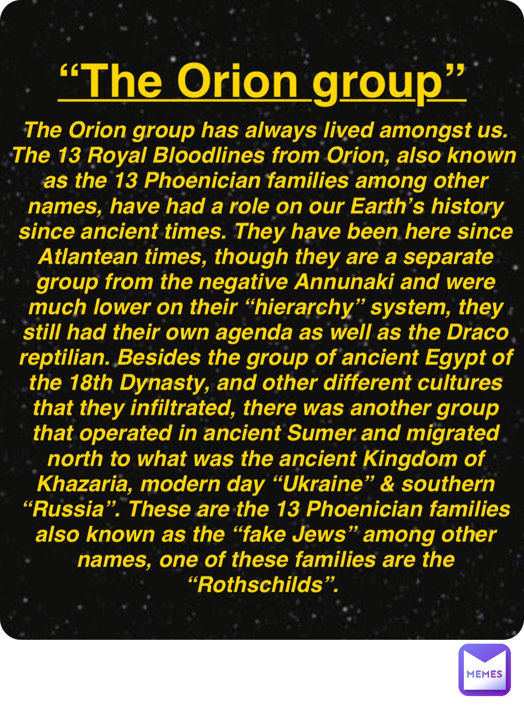 Double tap to edit “The Orion group” The Orion group has always lived amongst us. The 13 Royal Bloodlines from Orion, also known as the 13 Phoenician families among other names, have had a role on our Earth’s history since ancient times. They have been here since Atlantean times, though they are a separate group from the negative Annunaki and were much lower on their “hierarchy” system, they still had their own agenda as well as the Draco reptilian. Besides the group of ancient Egypt of the 18th Dynasty, and other different cultures that they infiltrated, there was another group that operated in ancient Sumer and migrated north to what was the ancient Kingdom of Khazaria, modern day “Ukraine” & southern “Russia”. These are the 13 Phoenician families also known as the “fake Jews” among other names, one of these families are the “Rothschilds”.