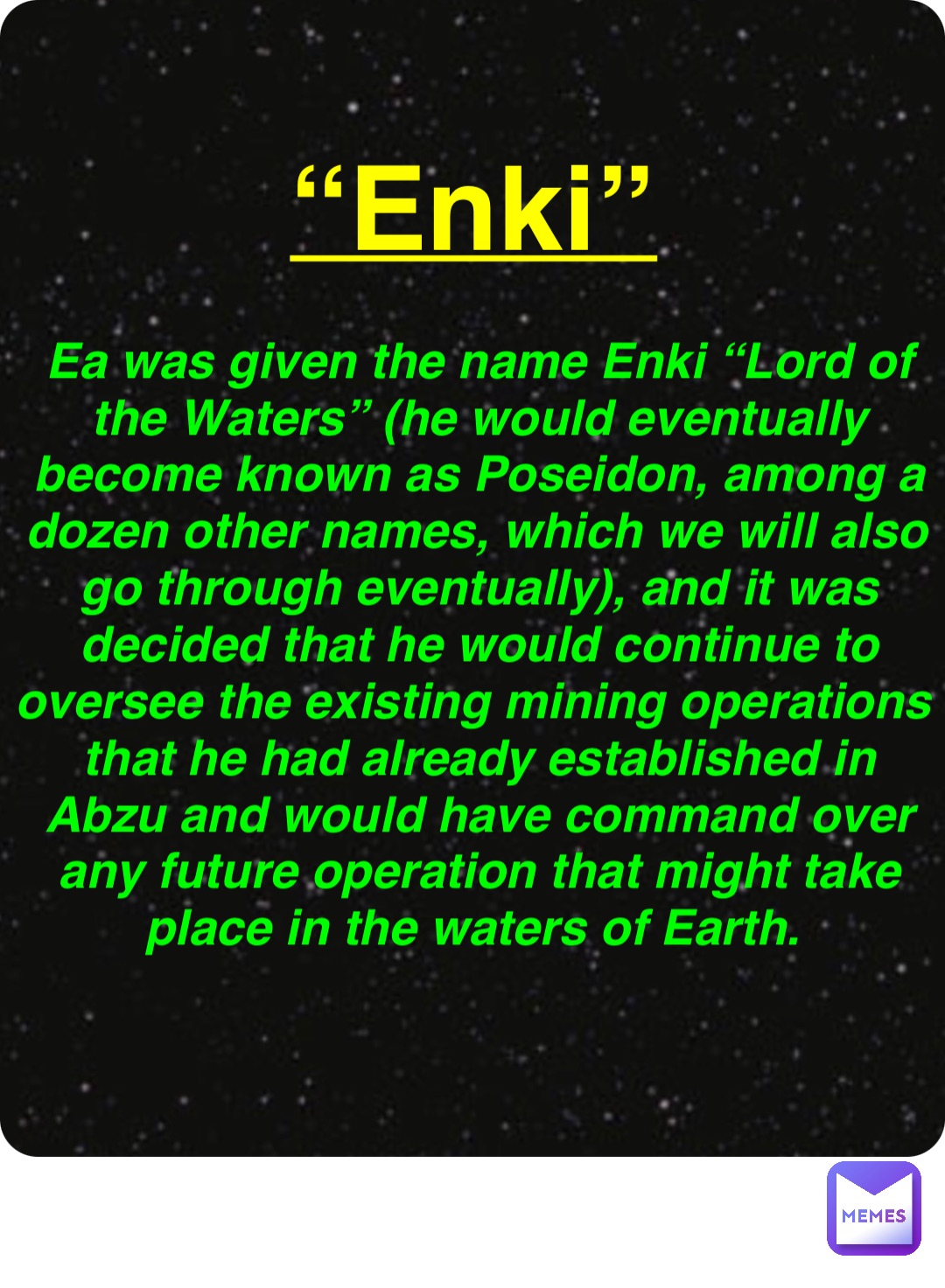 Double tap to edit “Enki” Ea was given the name Enki “Lord of the Waters” (he would eventually become known as Poseidon, among a dozen other names, which we will also go through eventually), and it was decided that he would continue to oversee the existing mining operations that he had already established in Abzu and would have command over any future operation that might take place in the waters of Earth.