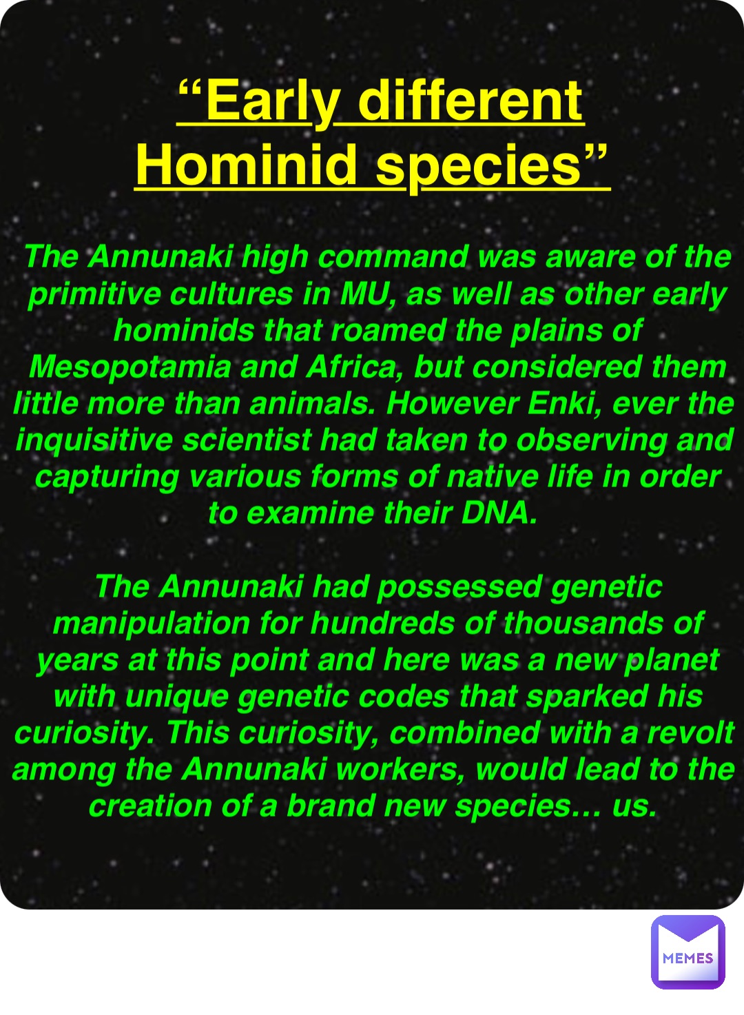 Double tap to edit “Early different Hominid species” The Annunaki high command was aware of the primitive cultures in MU, as well as other early hominids that roamed the plains of Mesopotamia and Africa, but considered them little more than animals. However Enki, ever the inquisitive scientist had taken to observing and capturing various forms of native life in order to examine their DNA.

The Annunaki had possessed genetic manipulation for hundreds of thousands of years at this point and here was a new planet with unique genetic codes that sparked his curiosity. This curiosity, combined with a revolt among the Annunaki workers, would lead to the creation of a brand new species… us.