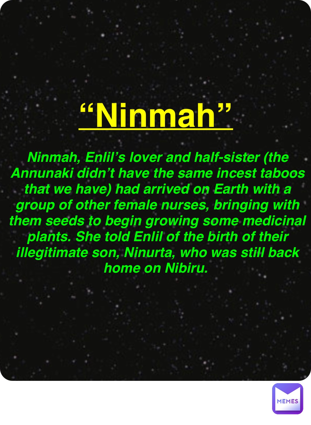 Double tap to edit “Ninmah” Ninmah, Enlil’s lover and half-sister (the Annunaki didn’t have the same incest taboos that we have) had arrived on Earth with a group of other female nurses, bringing with them seeds to begin growing some medicinal plants. She told Enlil of the birth of their illegitimate son, Ninurta, who was still back home on Nibiru.