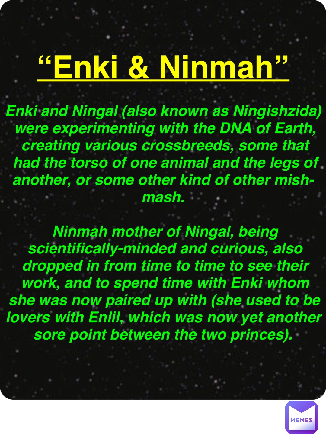 Double tap to edit “Enki & Ninmah” Enki and Ningal (also known as Ningishzida) were experimenting with the DNA of Earth, creating various crossbreeds, some that had the torso of one animal and the legs of another, or some other kind of other mish-mash.

Ninmah mother of Ningal, being scientifically-minded and curious, also dropped in from time to time to see their work, and to spend time with Enki whom she was now paired up with (she used to be lovers with Enlil, which was now yet another sore point between the two princes).