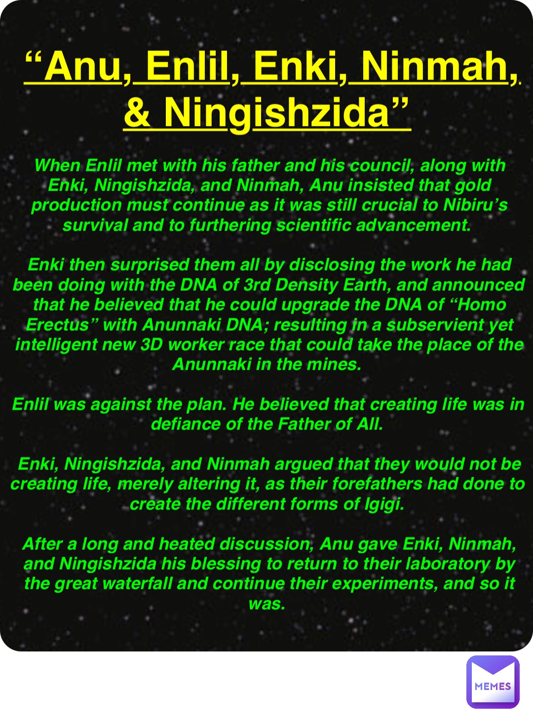 Double tap to edit “Anu, Enlil, Enki, Ninmah, & Ningishzida” When Enlil met with his father and his council, along with Enki, Ningishzida, and Ninmah, Anu insisted that gold production must continue as it was still crucial to Nibiru’s survival and to furthering scientific advancement.

Enki then surprised them all by disclosing the work he had been doing with the DNA of 3rd Density Earth, and announced that he believed that he could upgrade the DNA of “Homo Erectus” with Anunnaki DNA; resulting in a subservient yet intelligent new 3D worker race that could take the place of the Anunnaki in the mines.

Enlil was against the plan. He believed that creating life was in defiance of the Father of All.

Enki, Ningishzida, and Ninmah argued that they would not be creating life, merely altering it, as their forefathers had done to create the different forms of Igigi.

After a long and heated discussion, Anu gave Enki, Ninmah, and Ningishzida his blessing to return to their laboratory by the great waterfall and continue their experiments, and so it was.