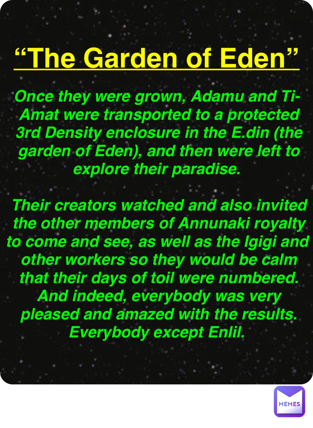 Double tap to edit “The Garden of Eden” Once they were grown, Adamu and Ti-Amat were transported to a protected 3rd Density enclosure in the E.din (the garden of Eden), and then were left to explore their paradise.

Their creators watched and also invited the other members of Annunaki royalty to come and see, as well as the Igigi and other workers so they would be calm that their days of toil were numbered. And indeed, everybody was very pleased and amazed with the results. Everybody except Enlil.