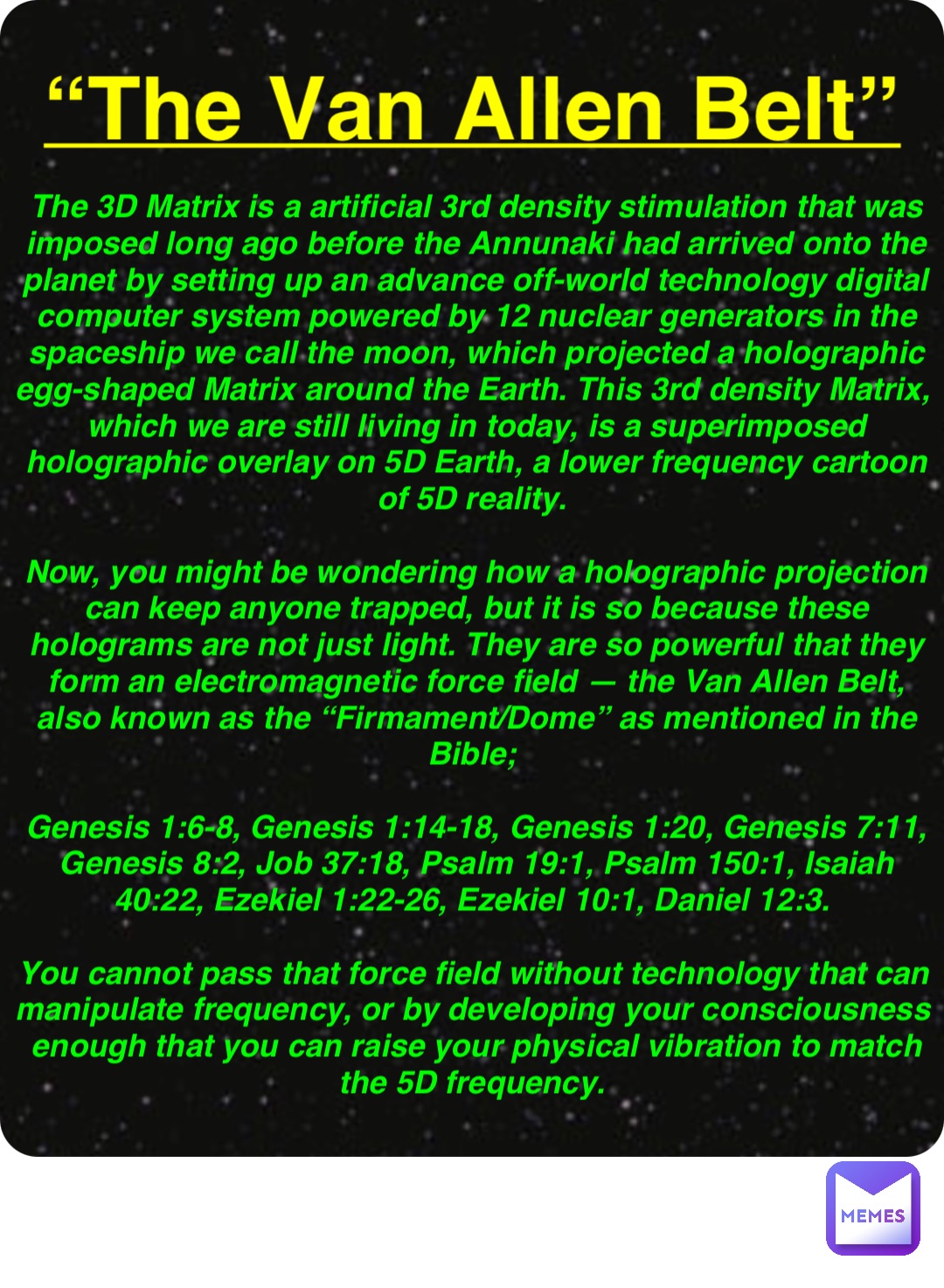 Double tap to edit “The Van Allen Belt” The 3D Matrix is a artificial 3rd density stimulation that was imposed long ago before the Annunaki had arrived onto the planet by setting up an advance off-world technology digital computer system powered by 12 nuclear generators in the spaceship we call the moon, which projected a holographic egg-shaped Matrix around the Earth. This 3rd density Matrix, which we are still living in today, is a superimposed holographic overlay on 5D Earth, a lower frequency cartoon of 5D reality.

Now, you might be wondering how a holographic projection can keep anyone trapped, but it is so because these holograms are not just light. They are so powerful that they form an electromagnetic force field — the Van Allen Belt, also known as the “Firmament/Dome” as mentioned in the Bible;

Genesis 1:6-8, Genesis 1:14-18, Genesis 1:20, Genesis 7:11, Genesis 8:2, Job 37:18, Psalm 19:1, Psalm 150:1, Isaiah 40:22, Ezekiel 1:22-26, Ezekiel 10:1, Daniel 12:3.

You cannot pass that force field without technology that can manipulate frequency, or by developing your consciousness enough that you can raise your physical vibration to match the 5D frequency.