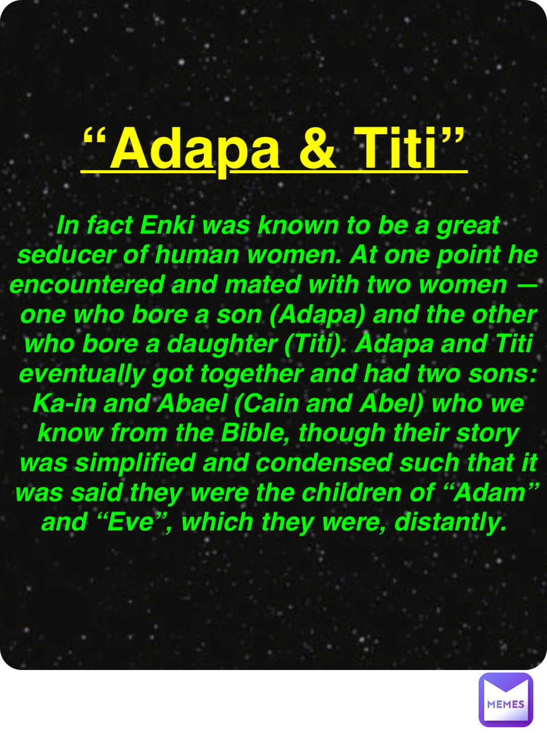 Double tap to edit “Adapa & Titi” In fact Enki was known to be a great seducer of human women. At one point he encountered and mated with two women — one who bore a son (Adapa) and the other who bore a daughter (Titi). Adapa and Titi eventually got together and had two sons: Ka-in and Abael (Cain and Abel) who we know from the Bible, though their story was simplified and condensed such that it was said they were the children of “Adam” and “Eve”, which they were, distantly.