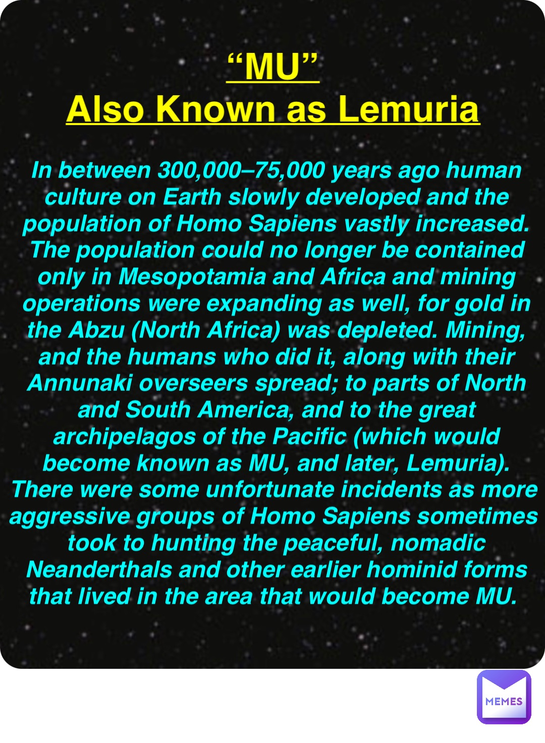 Double tap to edit “MU”
Also Known as Lemuria In between 300,000–75,000 years ago human culture on Earth slowly developed and the population of Homo Sapiens vastly increased. The population could no longer be contained only in Mesopotamia and Africa and mining operations were expanding as well, for gold in the Abzu (North Africa) was depleted. Mining, and the humans who did it, along with their Annunaki overseers spread; to parts of North and South America, and to the great archipelagos of the Pacific (which would become known as MU, and later, Lemuria). There were some unfortunate incidents as more aggressive groups of Homo Sapiens sometimes took to hunting the peaceful, nomadic Neanderthals and other earlier hominid forms that lived in the area that would become MU.