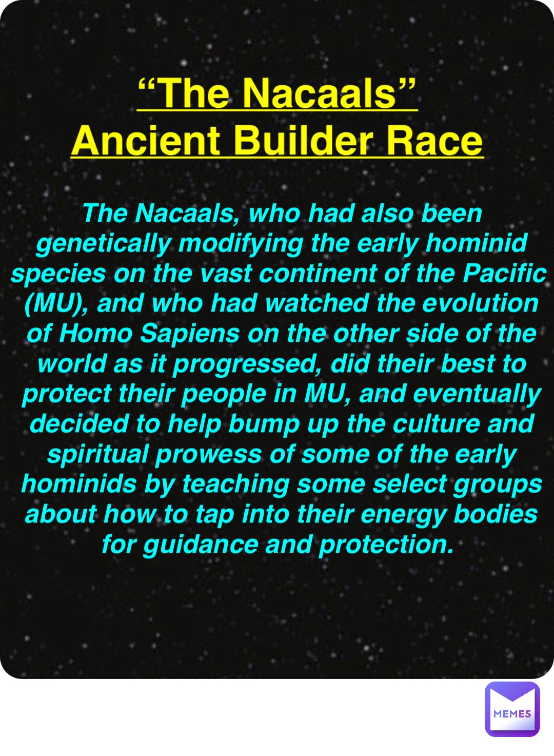 Double tap to edit “The Nacaals”
Ancient Builder Race The Nacaals, who had also been genetically modifying the early hominid species on the vast continent of the Pacific (MU), and who had watched the evolution of Homo Sapiens on the other side of the world as it progressed, did their best to protect their people in MU, and eventually decided to help bump up the culture and spiritual prowess of some of the early hominids by teaching some select groups about how to tap into their energy bodies for guidance and protection.