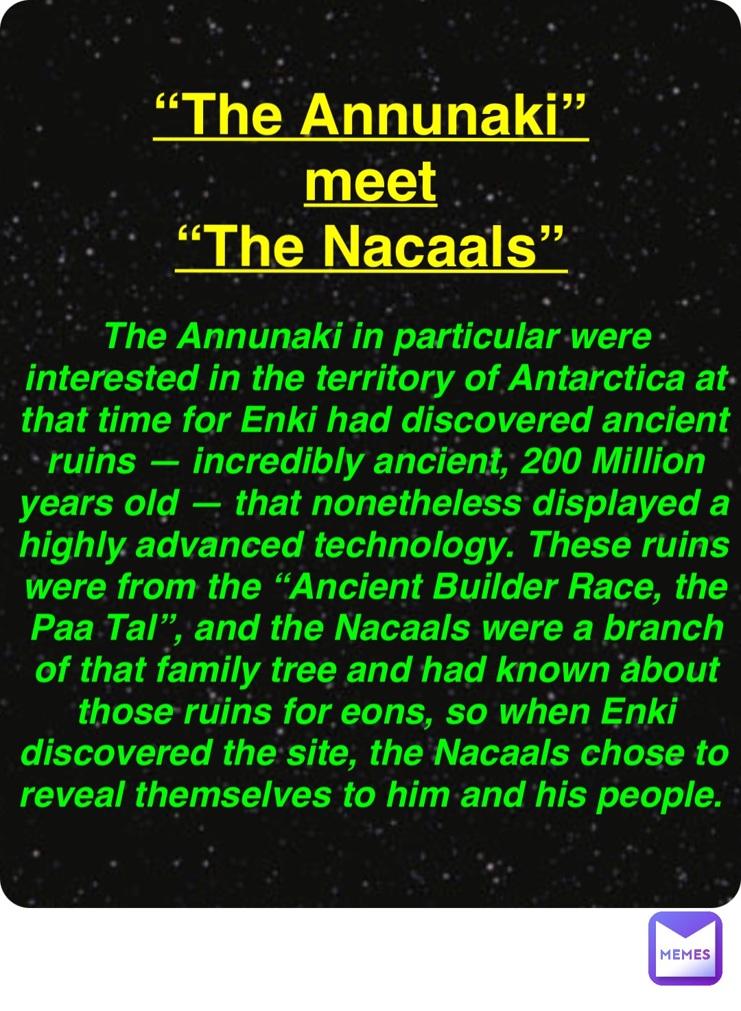 Double tap to edit “The Annunaki”
meet
“The Nacaals” The Annunaki in particular were interested in the territory of Antarctica at that time for Enki had discovered ancient ruins — incredibly ancient, 200 Million years old — that nonetheless displayed a highly advanced technology. These ruins were from the “Ancient Builder Race, the Paa Tal”, and the Nacaals were a branch of that family tree and had known about those ruins for eons, so when Enki discovered the site, the Nacaals chose to reveal themselves to him and his people.