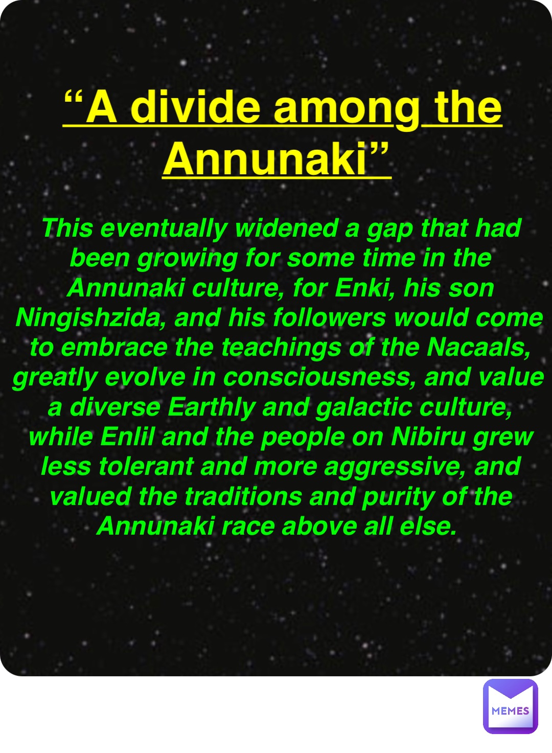 Double tap to edit “A divide among the Annunaki” This eventually widened a gap that had been growing for some time in the Annunaki culture, for Enki, his son Ningishzida, and his followers would come to embrace the teachings of the Nacaals, greatly evolve in consciousness, and value a diverse Earthly and galactic culture, while Enlil and the people on Nibiru grew less tolerant and more aggressive, and valued the traditions and purity of the Annunaki race above all else.