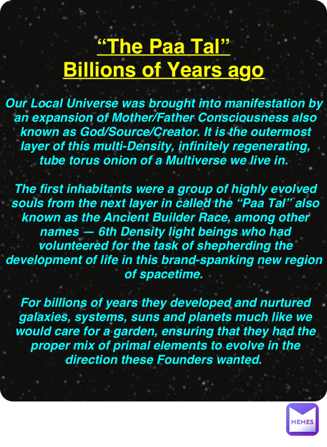 Double tap to edit “The Paa Tal”
Billions of Years ago Our Local Universe was brought into manifestation by an expansion of Mother/Father Consciousness also known as God/Source/Creator. It is the outermost layer of this multi-Density, infinitely regenerating, tube torus onion of a Multiverse we live in.

The first inhabitants were a group of highly evolved souls from the next layer in called the “Paa Tal” also known as the Ancient Builder Race, among other names — 6th Density light beings who had volunteered for the task of shepherding the development of life in this brand-spanking new region of spacetime.

For billions of years they developed and nurtured galaxies, systems, suns and planets much like we would care for a garden, ensuring that they had the proper mix of primal elements to evolve in the direction these Founders wanted.