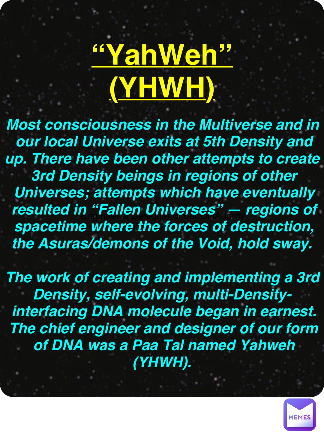 Double tap to edit Engineer & Designer of our DNA form
“YahWeh (YHWH)” “YahWeh”
(YHWH) Most consciousness in the Multiverse and in our local Universe exits at 5th Density and up. There have been other attempts to create 3rd Density beings in regions of other Universes; attempts which have eventually resulted in “Fallen Universes” — regions of spacetime where the forces of destruction, the Asuras/demons of the Void, hold sway.

The work of creating and implementing a 3rd Density, self-evolving, multi-Density-interfacing DNA molecule began in earnest. The chief engineer and designer of our form of DNA was a Paa Tal named Yahweh (YHWH).