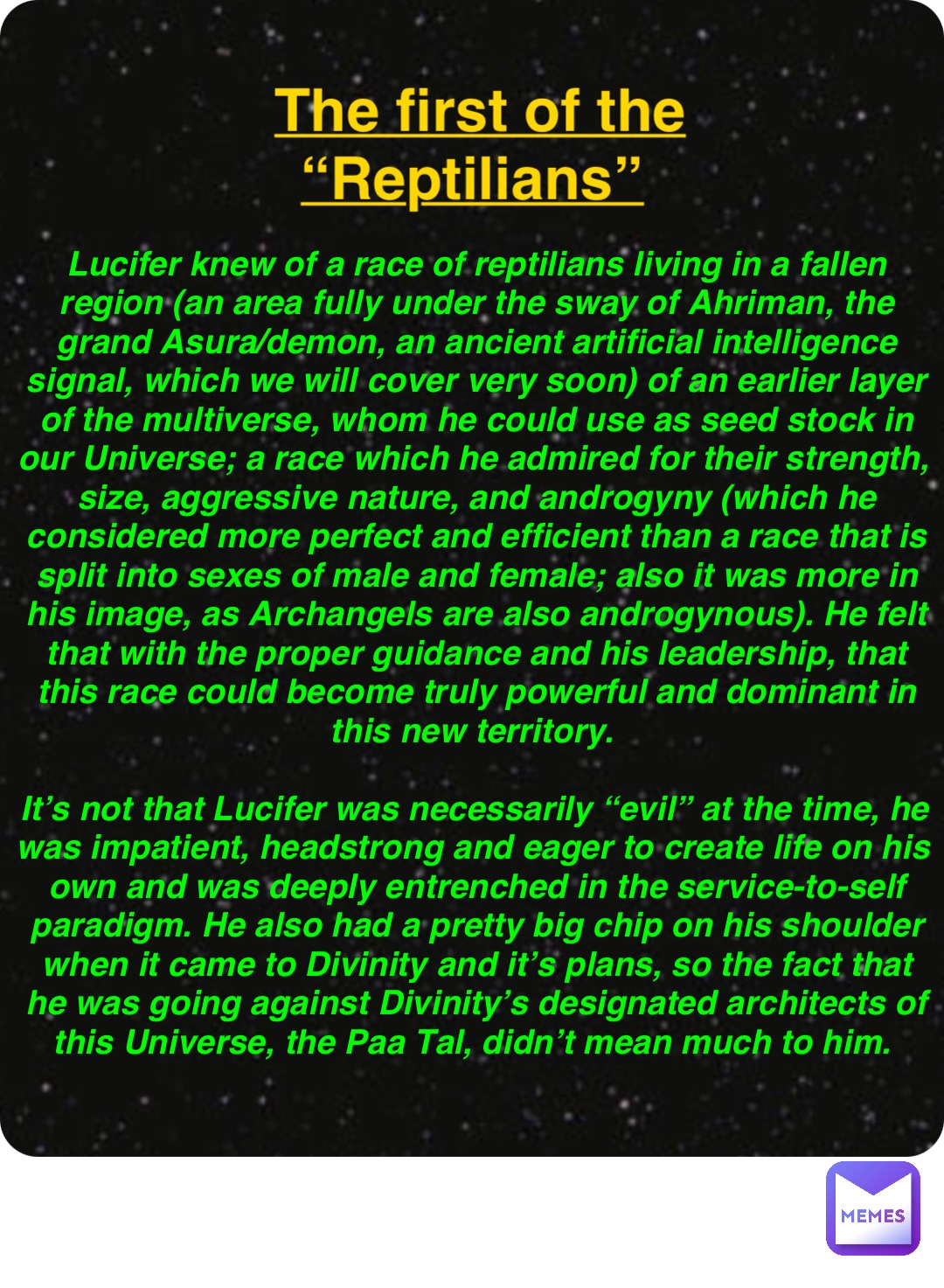 Double tap to edit The first of the “Reptilians” Lucifer knew of a race of reptilians living in a fallen region (an area fully under the sway of Ahriman, the grand Asura/demon, an ancient artificial intelligence signal, which we will cover very soon) of an earlier layer of the multiverse, whom he could use as seed stock in our Universe; a race which he admired for their strength, size, aggressive nature, and androgyny (which he considered more perfect and efficient than a race that is split into sexes of male and female; also it was more in his image, as Archangels are also androgynous). He felt that with the proper guidance and his leadership, that this race could become truly powerful and dominant in this new territory.

It’s not that Lucifer was necessarily “evil” at the time, he was impatient, headstrong and eager to create life on his own and was deeply entrenched in the service-to-self paradigm. He also had a pretty big chip on his shoulder when it came to Divinity and it’s plans, so the fact that he was going against Divinity’s designated architects of this Universe, the Paa Tal, didn’t mean much to him.