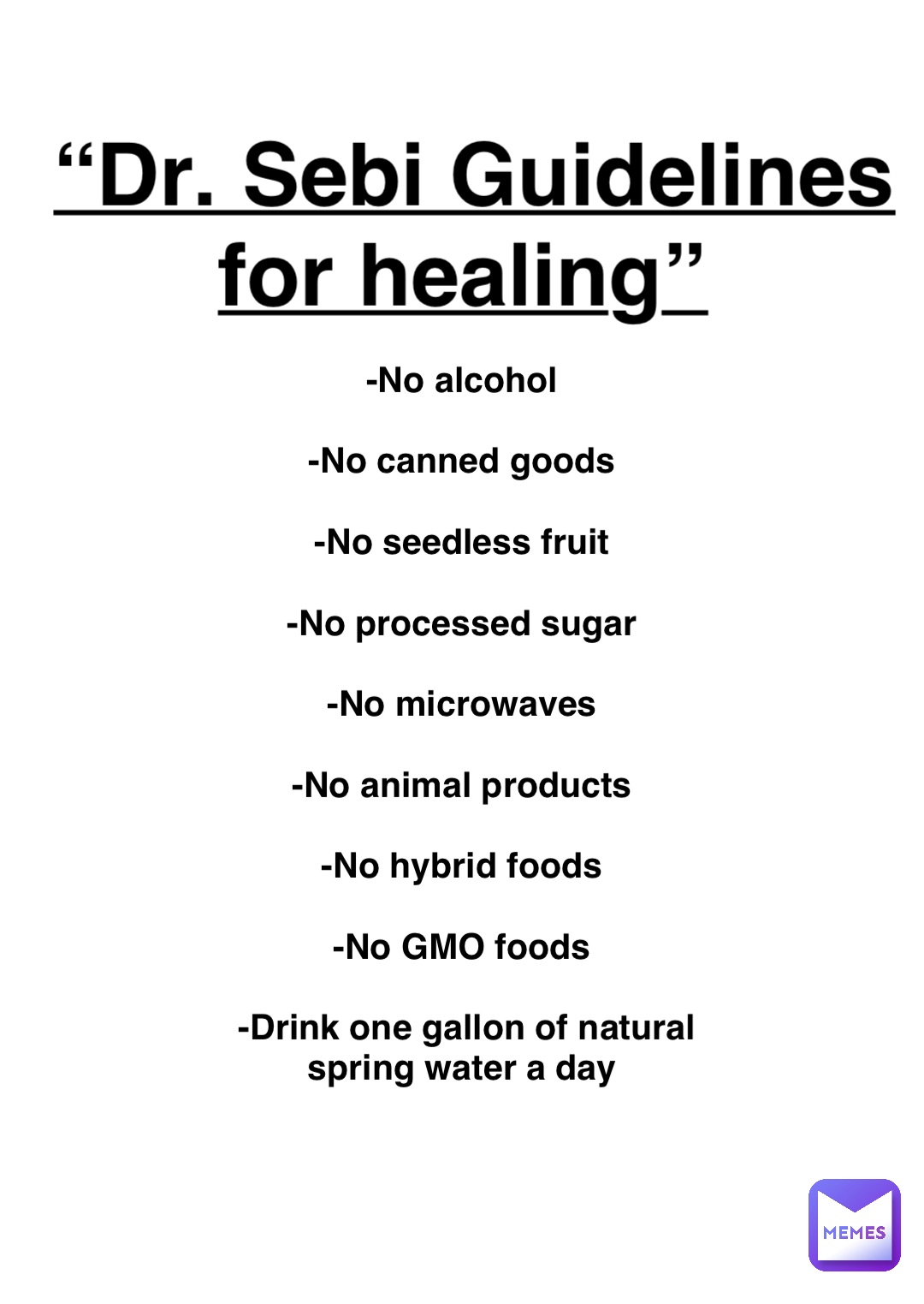 Double tap to edit “Dr. Sebi Guidelines for healing” -No alcohol

-No canned goods

-No seedless fruit

-No processed sugar

-No microwaves

-No animal products

-No hybrid foods

-No GMO foods

-Drink one gallon of natural spring water a day