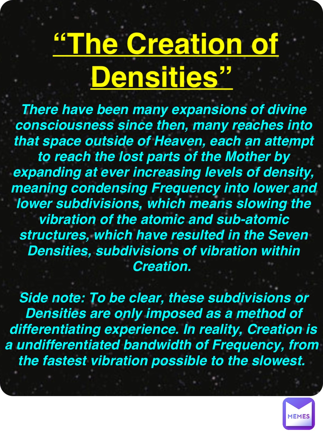 Double tap to edit “The Creation of Densities” There have been many expansions of divine consciousness since then, many reaches into that space outside of Heaven, each an attempt to reach the lost parts of the Mother by expanding at ever increasing levels of density, meaning condensing Frequency into lower and lower subdivisions, which means slowing the vibration of the atomic and sub-atomic structures, which have resulted in the Seven Densities, subdivisions of vibration within Creation.

Side note: To be clear, these subdivisions or Densities are only imposed as a method of differentiating experience. In reality, Creation is a undifferentiated bandwidth of Frequency, from the fastest vibration possible to the slowest.