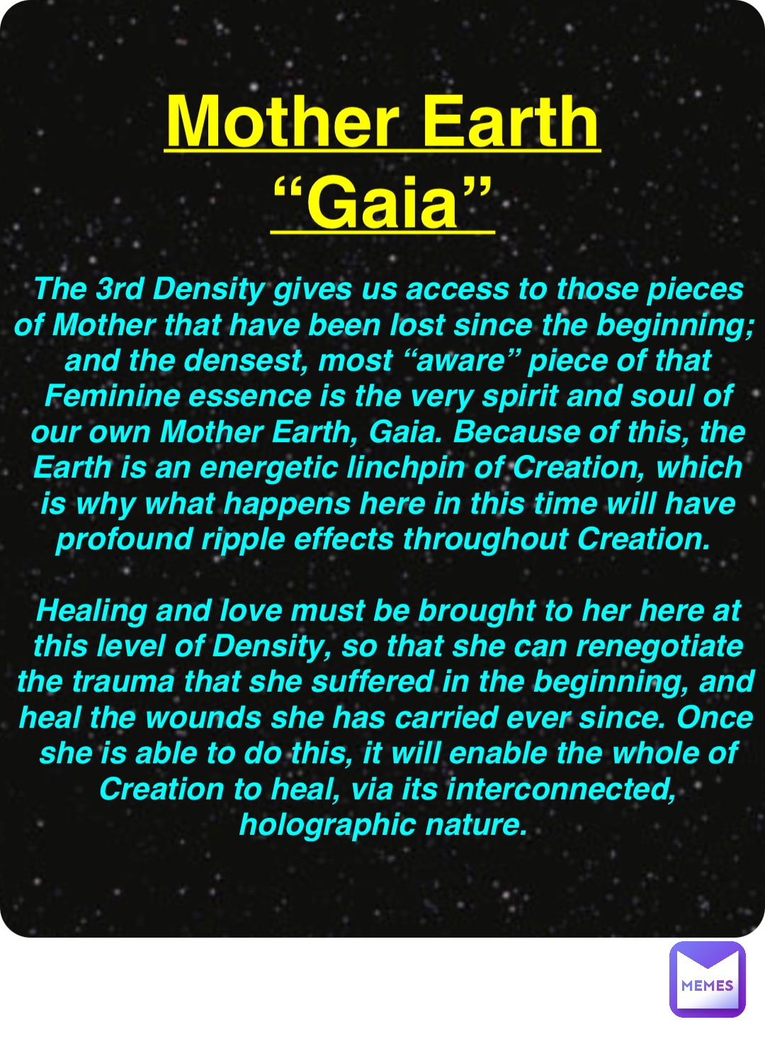 Double tap to edit Mother Earth
“Gaia” The 3rd Density gives us access to those pieces of Mother that have been lost since the beginning; and the densest, most “aware” piece of that Feminine essence is the very spirit and soul of our own Mother Earth, Gaia. Because of this, the Earth is an energetic linchpin of Creation, which is why what happens here in this time will have profound ripple effects throughout Creation.

Healing and love must be brought to her here at this level of Density, so that she can renegotiate the trauma that she suffered in the beginning, and heal the wounds she has carried ever since. Once she is able to do this, it will enable the whole of Creation to heal, via its interconnected, holographic nature.