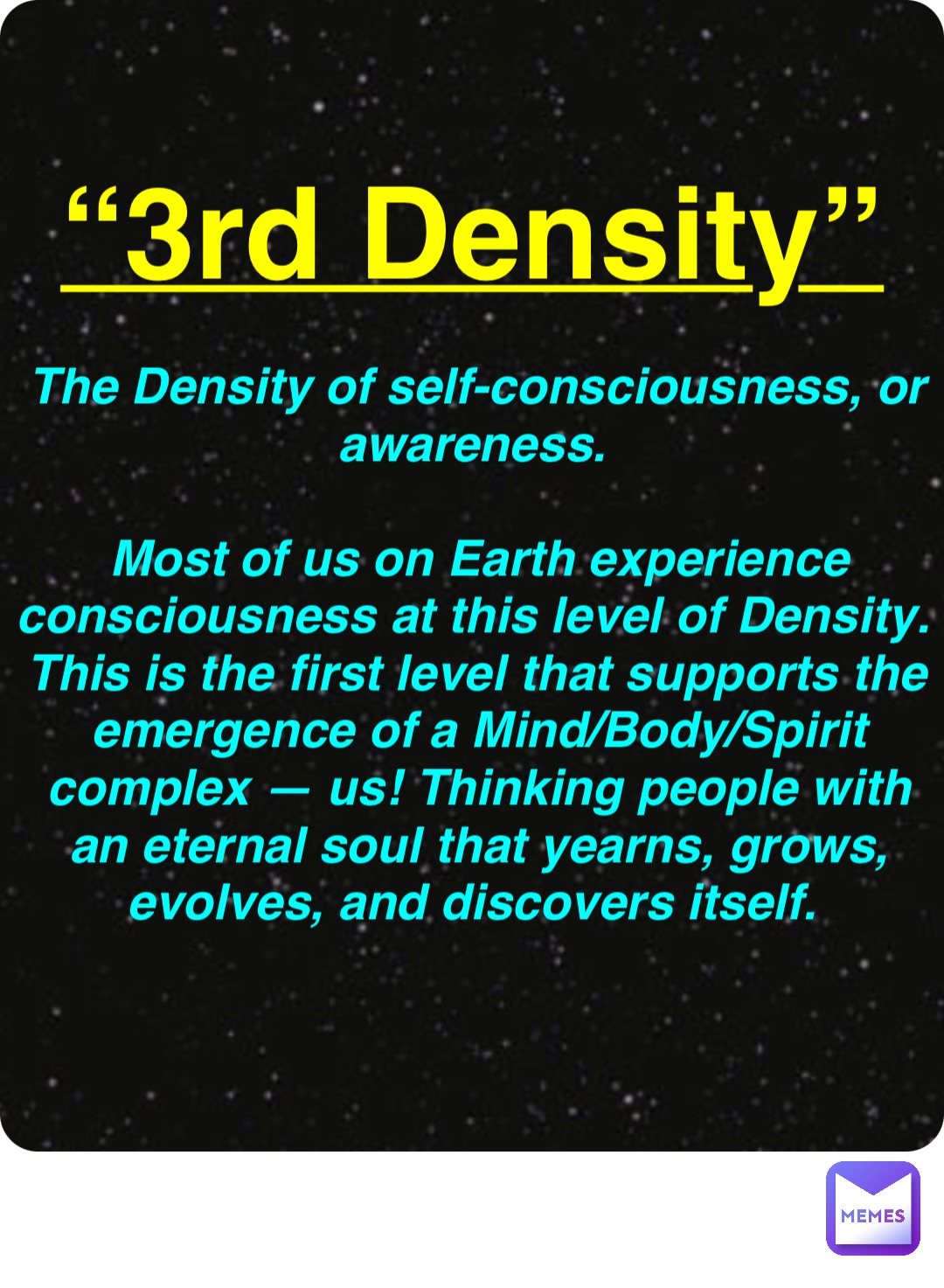 Double tap to edit “3rd Density” The Density of self-consciousness, or awareness.

Most of us on Earth experience consciousness at this level of Density. This is the first level that supports the emergence of a Mind/Body/Spirit complex — us! Thinking people with an eternal soul that yearns, grows, evolves, and discovers itself.