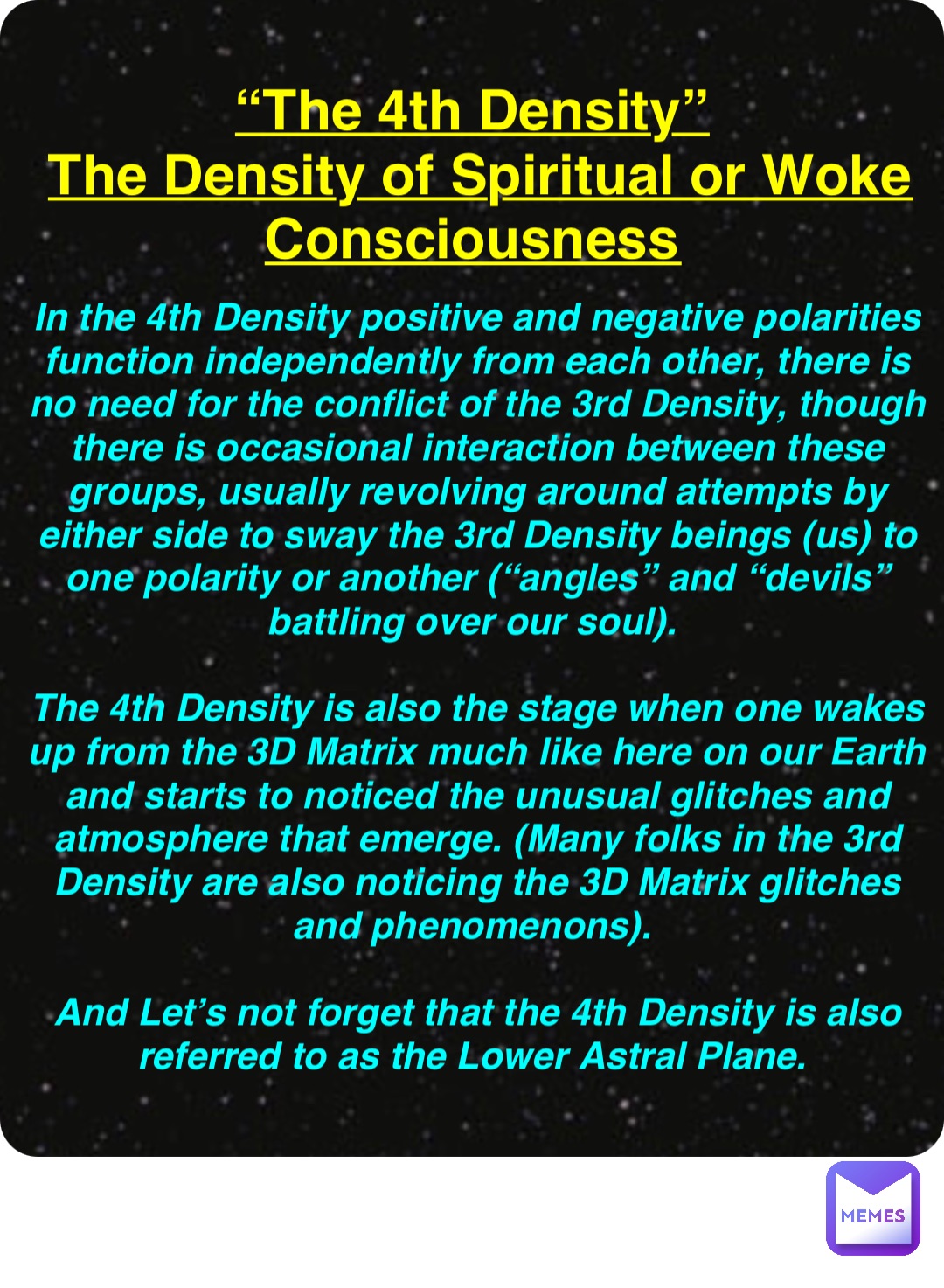 Double tap to edit “The 4th Density”
The Density of Spiritual or Woke Consciousness In the 4th Density positive and negative polarities function independently from each other, there is no need for the conflict of the 3rd Density, though there is occasional interaction between these groups, usually revolving around attempts by either side to sway the 3rd Density beings (us) to one polarity or another (“angles” and “devils” battling over our soul).

The 4th Density is also the stage when one wakes up from the 3D Matrix much like here on our Earth and starts to noticed the unusual glitches and atmosphere that emerge. (Many folks in the 3rd Density are also noticing the 3D Matrix glitches and phenomenons).

And Let’s not forget that the 4th Density is also referred to as the Lower Astral Plane.